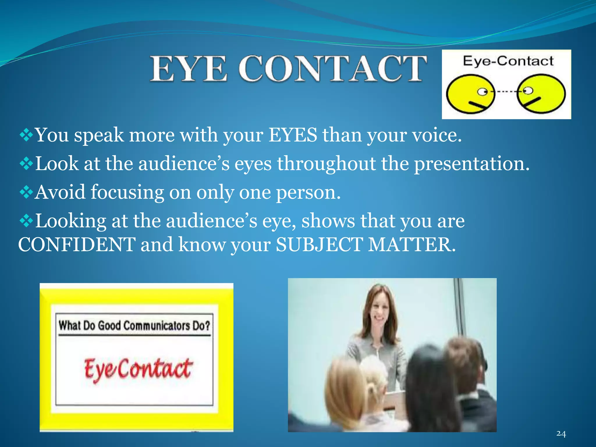 You speak more with your EYES than your voice. 
Look at the audience’s eyes throughout the presentation. 
Avoid focusing on only one person. 
Looking at the audience’s eye, shows that you are 
CONFIDENT and know your SUBJECT MATTER. 
24 
 