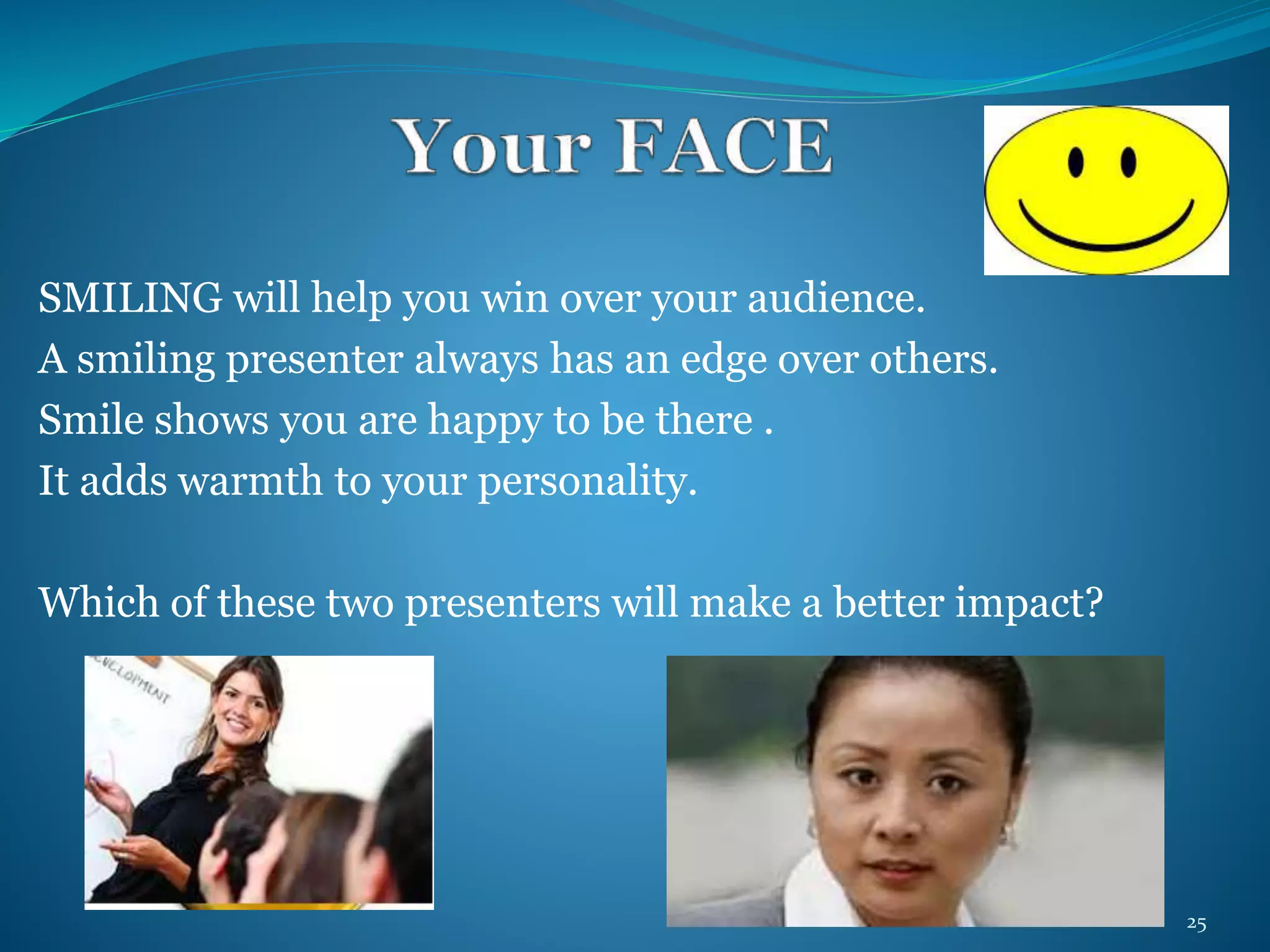 SMILING will help you win over your audience. 
A smiling presenter always has an edge over others. 
Smile shows you are happy to be there . 
It adds warmth to your personality. 
Which of these two presenters will make a better impact? 
25 
 