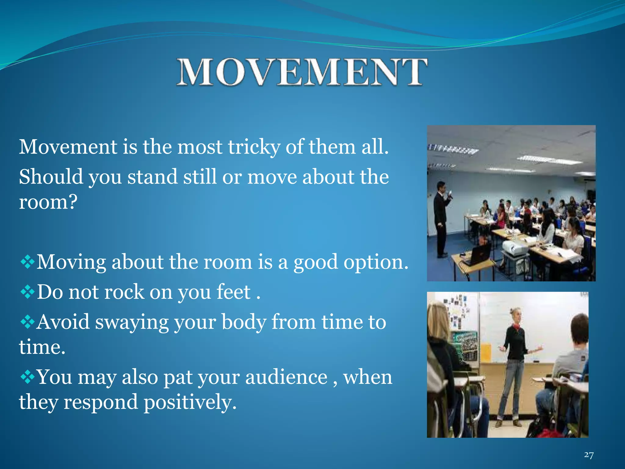 Movement is the most tricky of them all. 
Should you stand still or move about the 
room? 
Moving about the room is a good option. 
Do not rock on you feet . 
Avoid swaying your body from time to 
time. 
You may also pat your audience , when 
they respond positively. 
27 
 