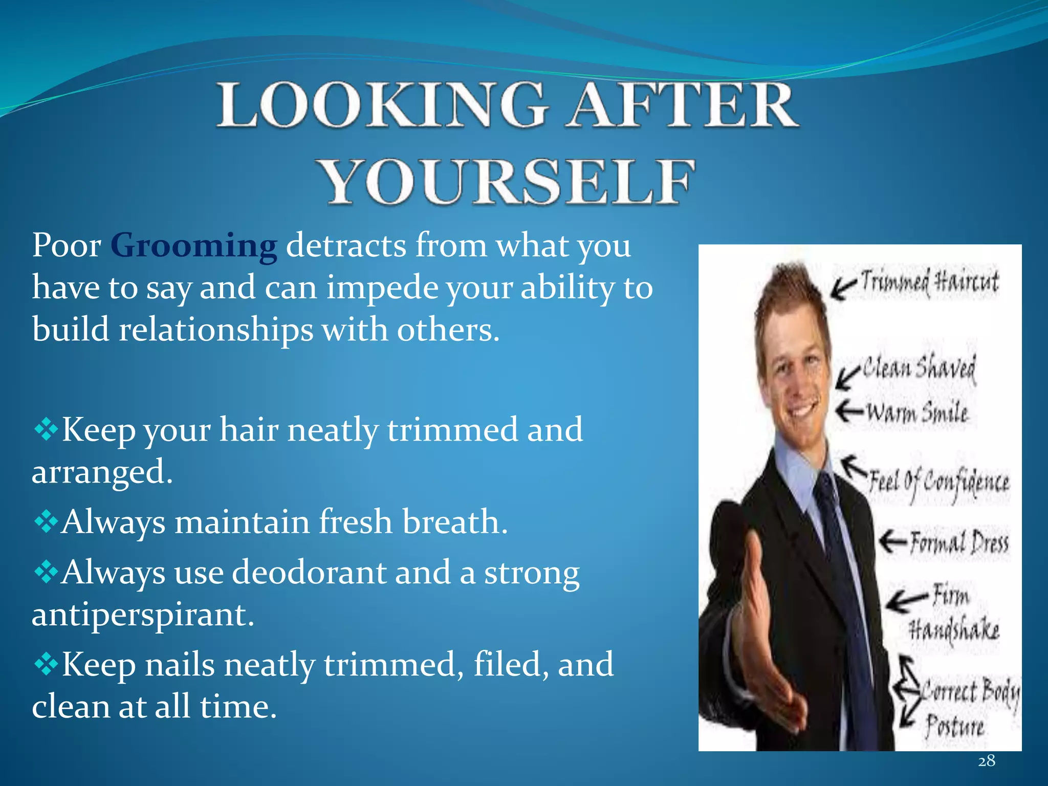 Poor Grooming detracts from what you 
have to say and can impede your ability to 
build relationships with others. 
Keep your hair neatly trimmed and 
arranged. 
Always maintain fresh breath. 
Always use deodorant and a strong 
antiperspirant. 
Keep nails neatly trimmed, filed, and 
clean at all time. 
28 
 