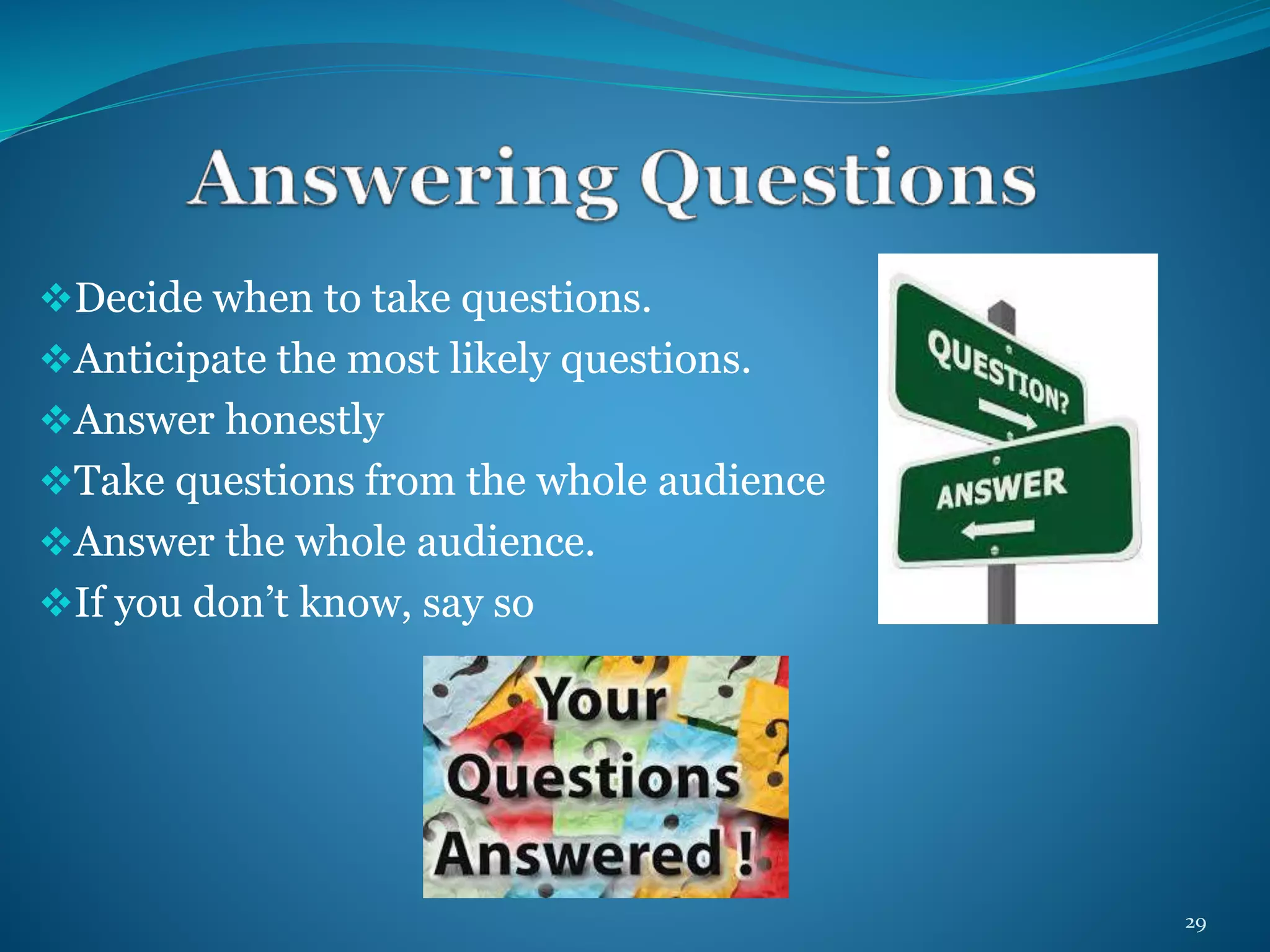 Decide when to take questions. 
Anticipate the most likely questions. 
Answer honestly 
Take questions from the whole audience 
Answer the whole audience. 
If you don’t know, say so 
29 
 