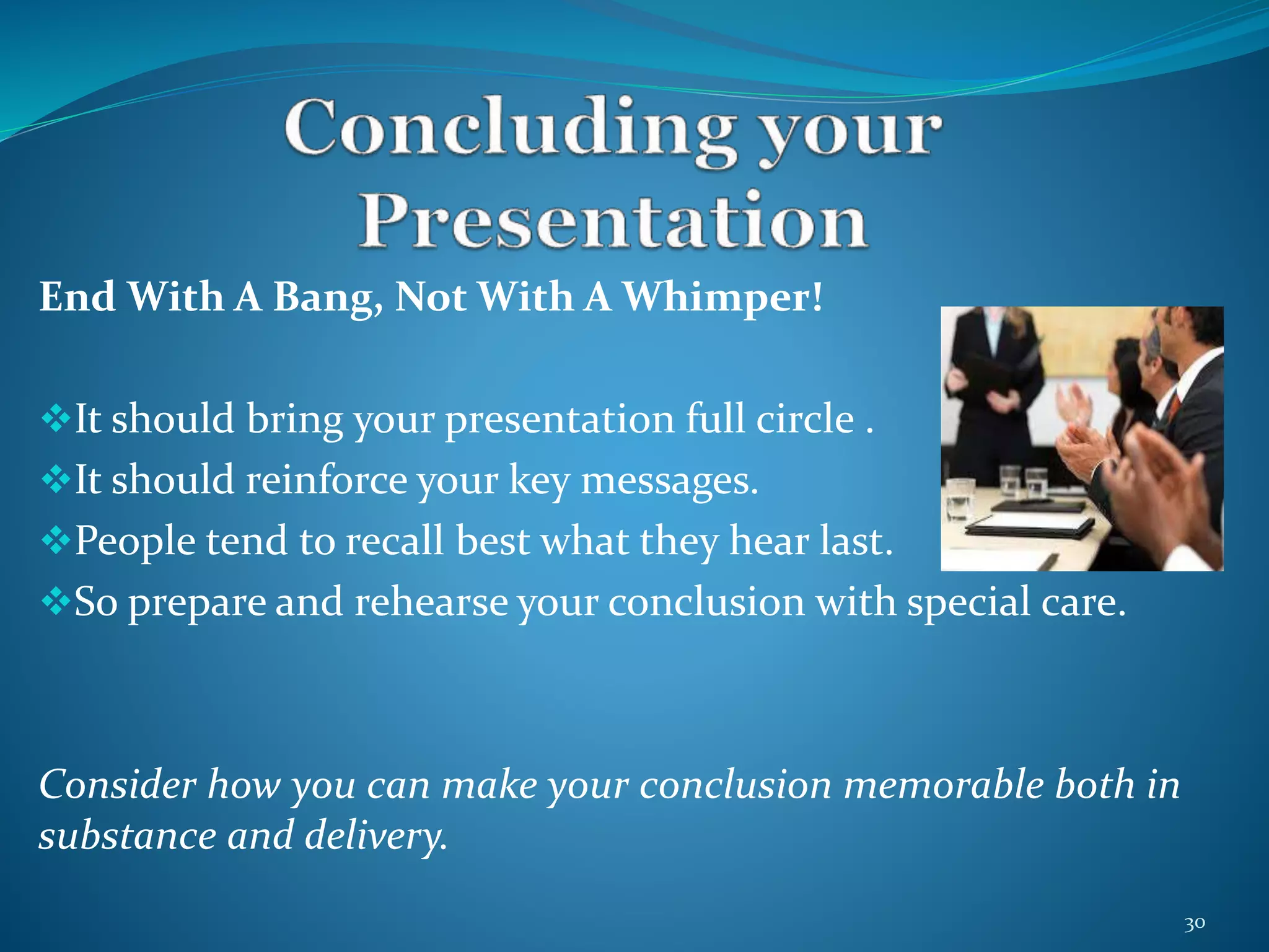End With A Bang, Not With A Whimper! 
It should bring your presentation full circle . 
It should reinforce your key messages. 
People tend to recall best what they hear last. 
So prepare and rehearse your conclusion with special care. 
Consider how you can make your conclusion memorable both in 
substance and delivery. 
30 
 