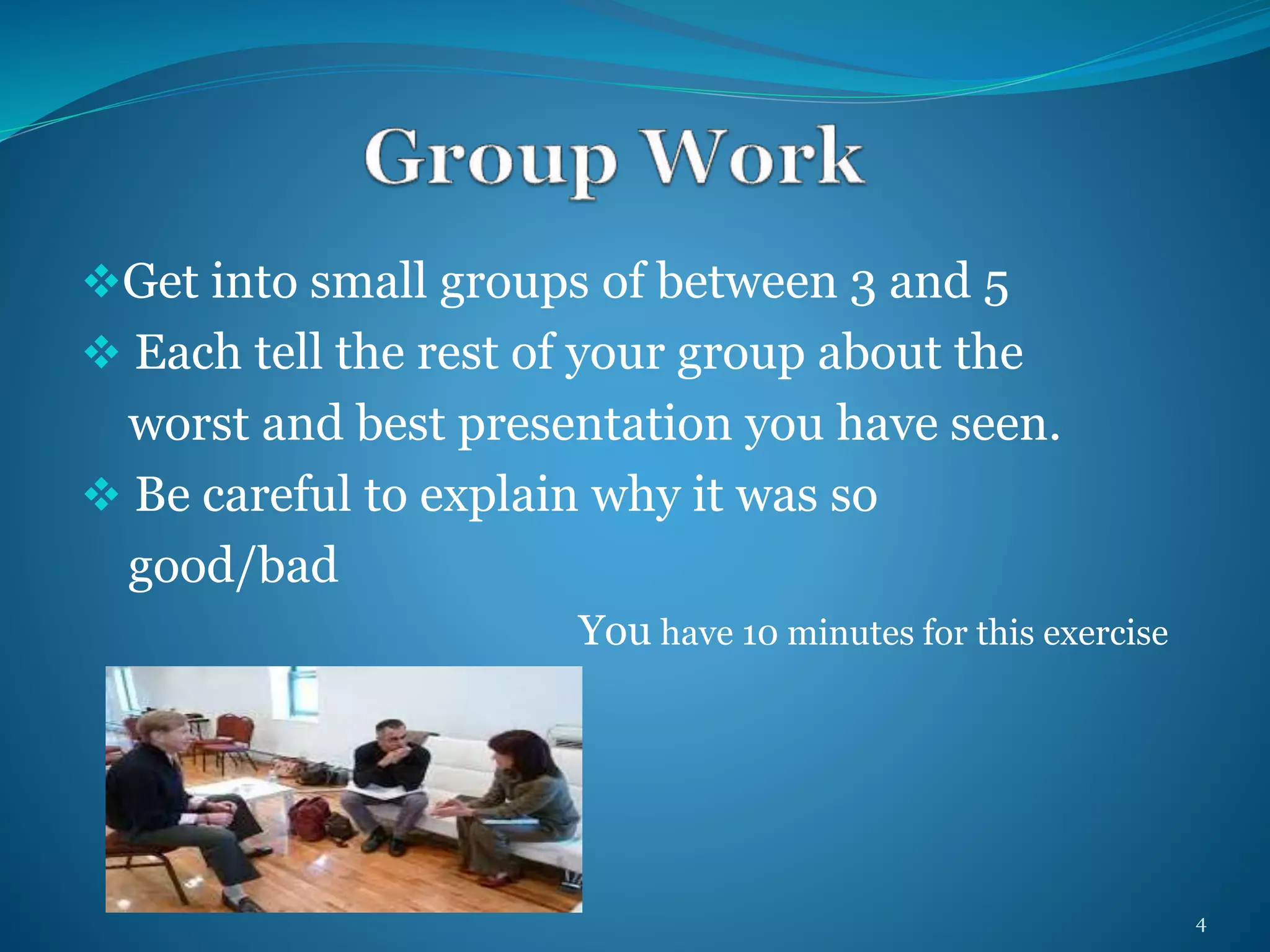 Get into small groups of between 3 and 5 
 Each tell the rest of your group about the 
worst and best presentation you have seen. 
 Be careful to explain why it was so 
good/bad 
You have 10 minutes for this exercise 
4 
 