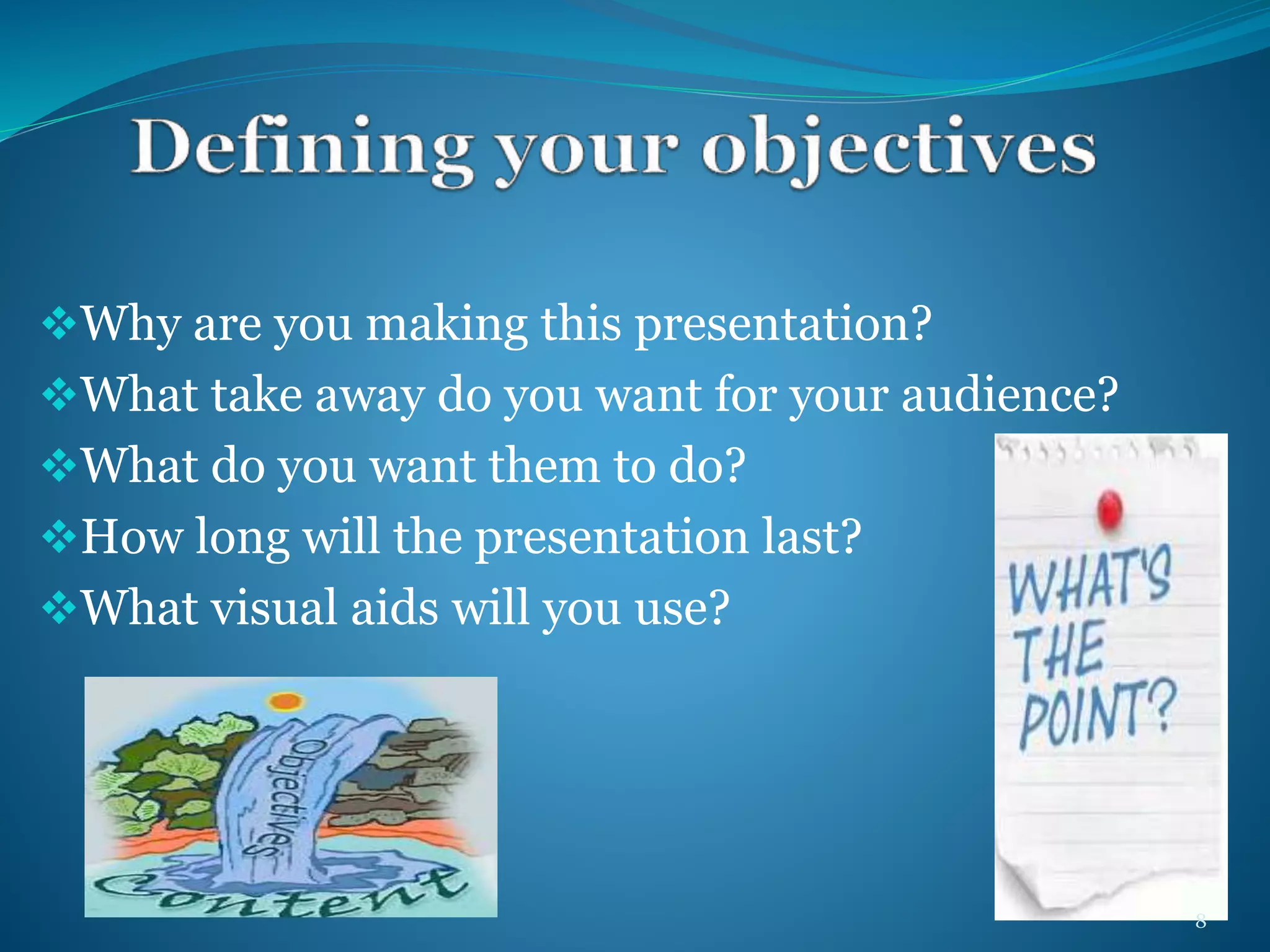 Why are you making this presentation? 
What take away do you want for your audience? 
What do you want them to do? 
How long will the presentation last? 
What visual aids will you use? 
8 
 