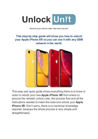 Unlock your phone safe, fast and secure!
This step-by-step guide will show you how to unlock
your Apple iPhone XR so you can use it with any GSM
network in the world.
This easy and quick guide shows everything there is to know in
order to unlock your new ​Apple iPhone XR​ from where to
procure the network unlock code, the process flow and all the
instructions needed to insert the code and unlock your ​Apple
iPhone XR​. Don’t worry, there is no technical knowledge
required, because the whole process is very simple and
straightforward.
 