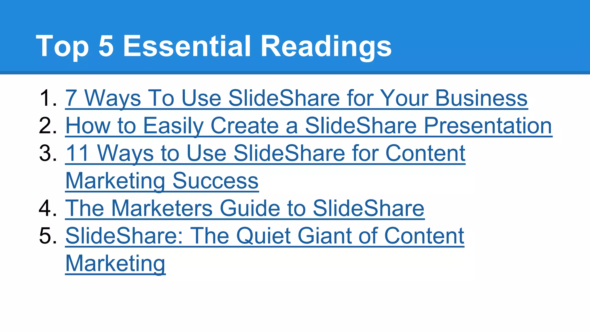 Top 5 Essential Readings
1. 7 Ways To Use SlideShare for Your Business
2. How to Easily Create a SlideShare Presentation
3. 11 Ways to Use SlideShare for Content
Marketing Success
4. The Marketers Guide to SlideShare
5. SlideShare: The Quiet Giant of Content
Marketing
 