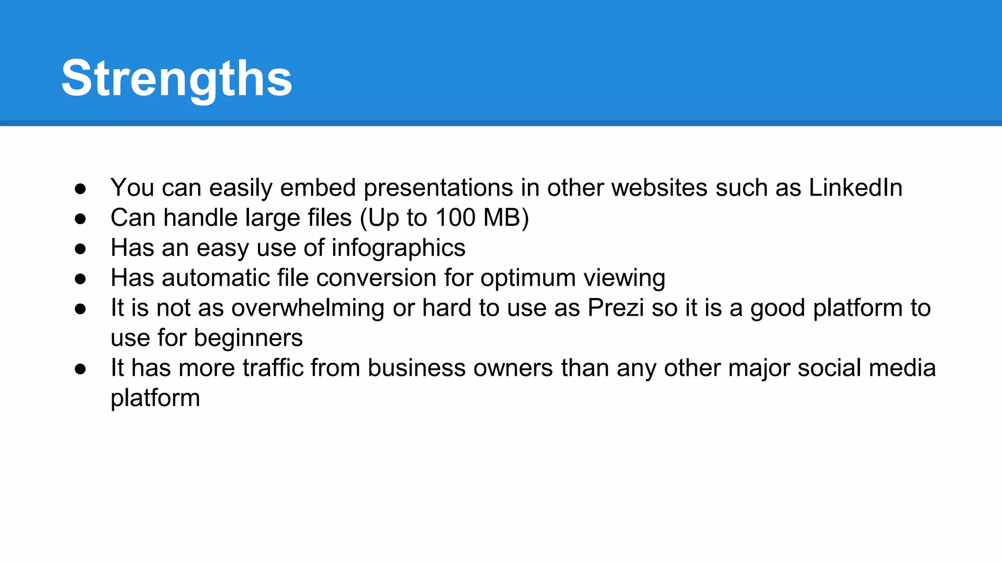 Strengths
● You can easily embed presentations in other websites such as LinkedIn
● Can handle large files (Up to 100 MB)
● Has an easy use of infographics
● Has automatic file conversion for optimum viewing
● It is not as overwhelming or hard to use as Prezi so it is a good platform to
use for beginners
● It has more traffic from business owners than any other major social media
platform
 