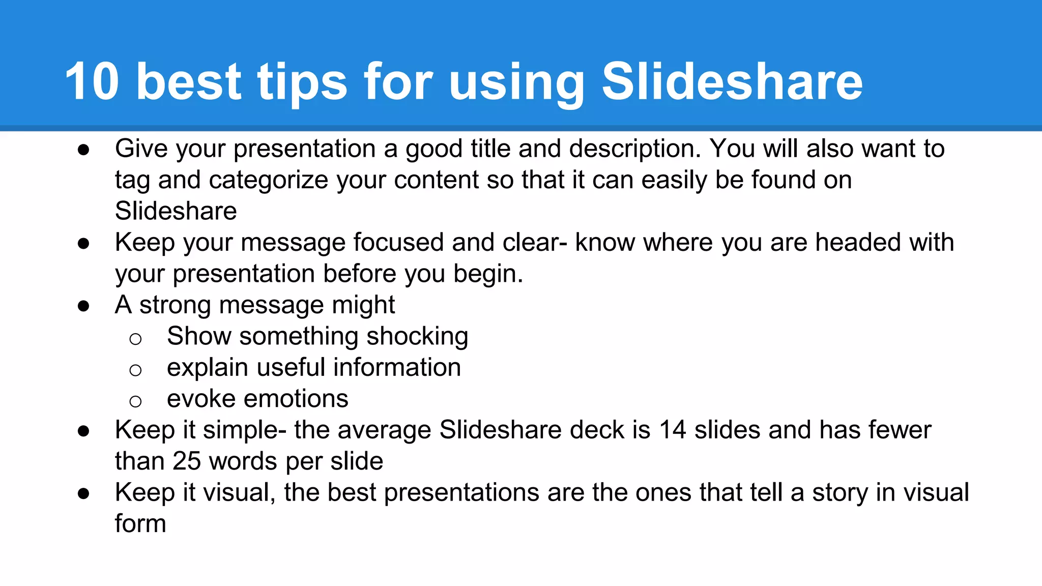10 best tips for using Slideshare
● Give your presentation a good title and description. You will also want to
tag and categorize your content so that it can easily be found on
Slideshare
● Keep your message focused and clear- know where you are headed with
your presentation before you begin.
● A strong message might
o Show something shocking
o explain useful information
o evoke emotions
● Keep it simple- the average Slideshare deck is 14 slides and has fewer
than 25 words per slide
● Keep it visual, the best presentations are the ones that tell a story in visual
form
 