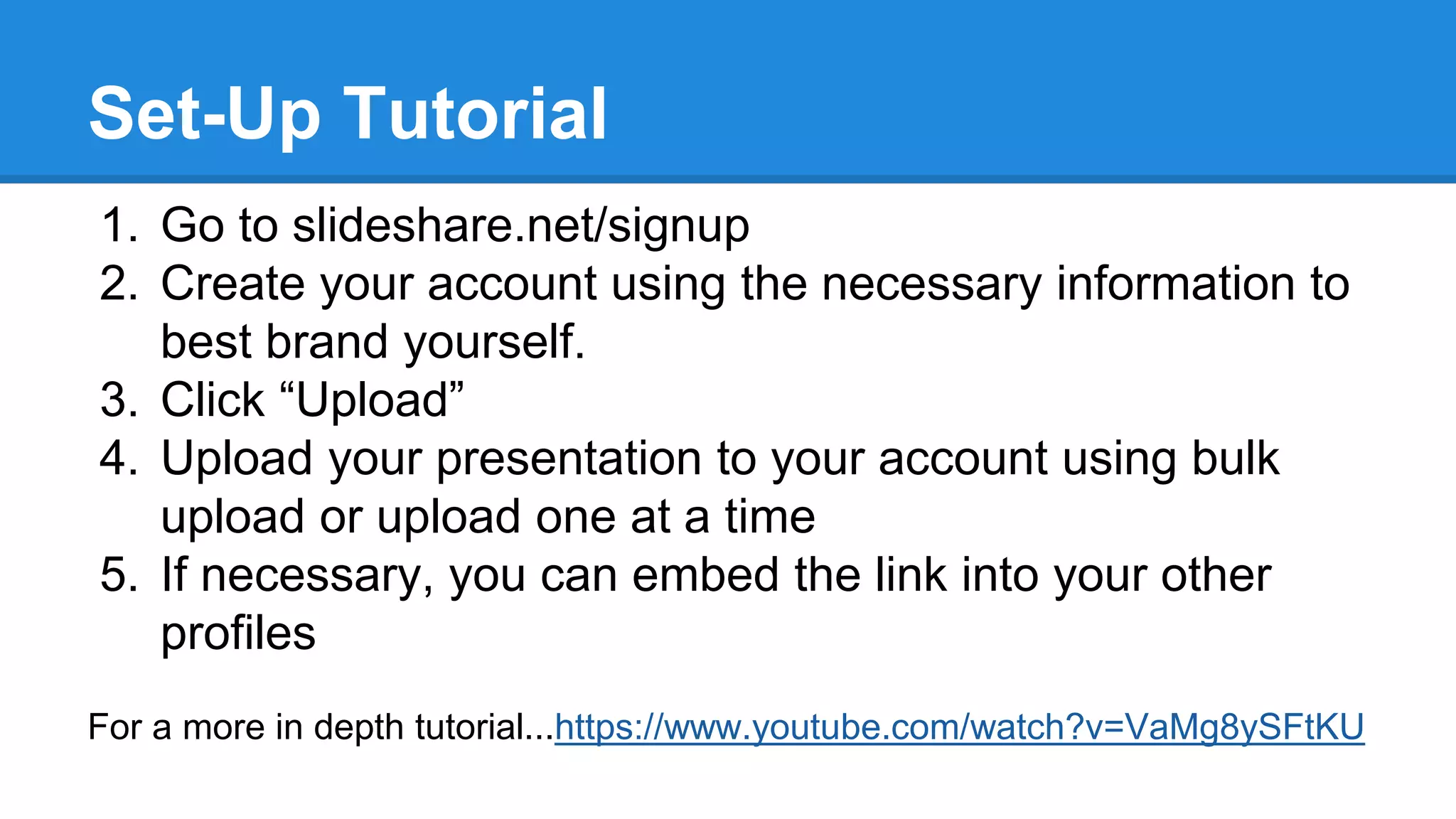 Set-Up Tutorial
1. Go to slideshare.net/signup
2. Create your account using the necessary information to
best brand yourself.
3. Click “Upload”
4. Upload your presentation to your account using bulk
upload or upload one at a time
5. If necessary, you can embed the link into your other
profiles
For a more in depth tutorial...https://www.youtube.com/watch?v=VaMg8ySFtKU
 
