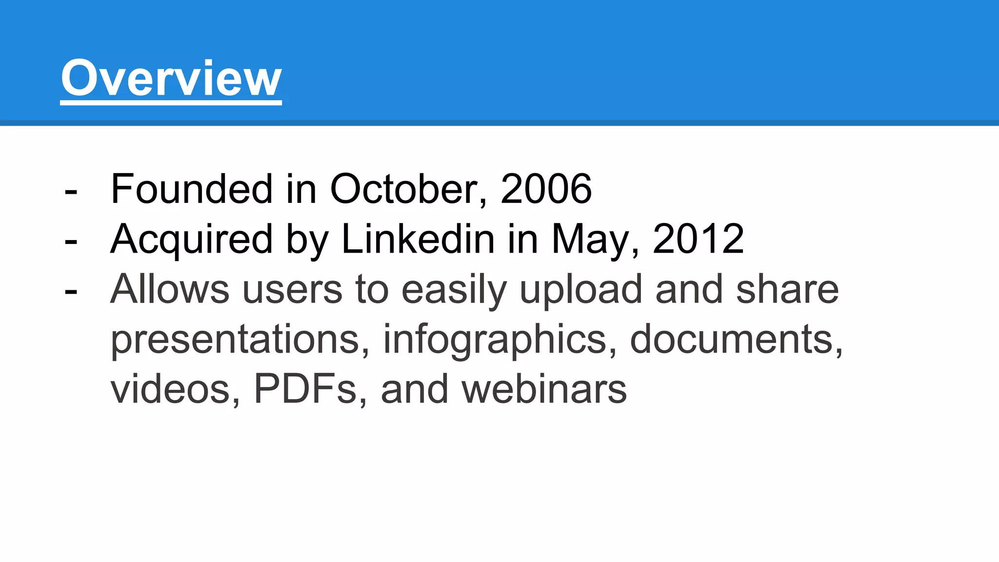 Overview
- Founded in October, 2006
- Acquired by Linkedin in May, 2012
- Allows users to easily upload and share
presentations, infographics, documents,
videos, PDFs, and webinars
 