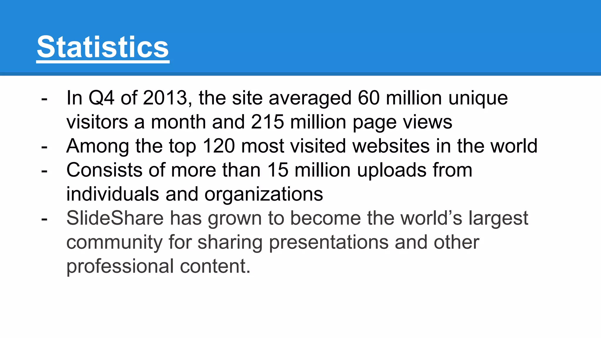 Statistics
- In Q4 of 2013, the site averaged 60 million unique
visitors a month and 215 million page views
- Among the top 120 most visited websites in the world
- Consists of more than 15 million uploads from
individuals and organizations
- SlideShare has grown to become the world’s largest
community for sharing presentations and other
professional content.
 