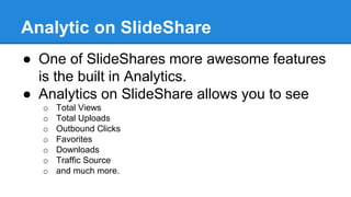 Analytic on SlideShare
● One of SlideShares more awesome features
is the built in Analytics.
● Analytics on SlideShare allows you to see
o Total Views
o Total Uploads
o Outbound Clicks
o Favorites
o Downloads
o Traffic Source
o and much more.
 