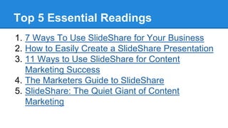Top 5 Essential Readings
1. 7 Ways To Use SlideShare for Your Business
2. How to Easily Create a SlideShare Presentation
3. 11 Ways to Use SlideShare for Content
Marketing Success
4. The Marketers Guide to SlideShare
5. SlideShare: The Quiet Giant of Content
Marketing
 