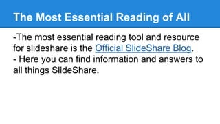 The Most Essential Reading of All
-The most essential reading tool and resource
for slideshare is the Official SlideShare Blog.
- Here you can find information and answers to
all things SlideShare.
 