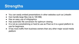 Strengths
● You can easily embed presentations in other websites such as LinkedIn
● Can handle large files (Up to 100 MB)
● Has an easy use of infographics
● Has automatic file conversion for optimum viewing
● It is not as overwhelming or hard to use as Prezi so it is a good platform to
use for beginners
● It has more traffic from business owners than any other major social media
platform
 
