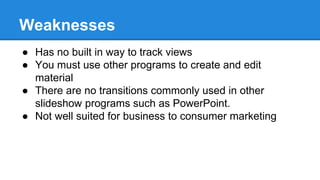 Weaknesses
● Has no built in way to track views
● You must use other programs to create and edit
material
● There are no transitions commonly used in other
slideshow programs such as PowerPoint.
● Not well suited for business to consumer marketing
 