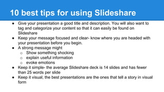 10 best tips for using Slideshare
● Give your presentation a good title and description. You will also want to
tag and categorize your content so that it can easily be found on
Slideshare
● Keep your message focused and clear- know where you are headed with
your presentation before you begin.
● A strong message might
o Show something shocking
o explain useful information
o evoke emotions
● Keep it simple- the average Slideshare deck is 14 slides and has fewer
than 25 words per slide
● Keep it visual, the best presentations are the ones that tell a story in visual
form
 