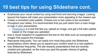 ● Emphasize your visual content by using cool fonts and stunning images. Looking
beyond the basics will make your presentation more appealing to the viewers eye.
● Create a consistent color palette. Choose one or two colors to be consistent
throughout your slides. It is recommended that you pull colors from a main image
or logo in your presentation.
o Pictaculous is a tool that lets you upload an image, and get a full color palette
based on the image you uploaded
● Use a visual metaphor to supplement the text on the slide such as iconography or
images that support the message.
● Repurpose blog posts. You can easily turn most blog posts into Slideshare
presentations which allows you to expand your content reach to a new platform
● Use Slideshare frequently. The site rewards presentations that are recently
created and uploaded, so the more you post the greater chance of getting
featured by Slideshare.
10 best tips for using Slideshare cont.
 