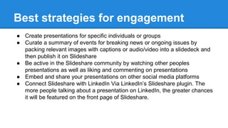 Best strategies for engagement
● Create presentations for specific individuals or groups
● Curate a summary of events for breaking news or ongoing issues by
packing relevant images with captions or audio/video into a slidedeck and
then publish it on Slideshare
● Be active in the Slideshare community by watching other peoples
presentations as well as liking and commenting on presentations
● Embed and share your presentations on other social media platforms
● Connect Slideshare with LinkedIn Via LinkedIn’s Slideshare plugin. The
more people talking about a presentation on LinkedIn, the greater chances
it will be featured on the front page of Slideshare.
 