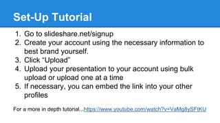 Set-Up Tutorial
1. Go to slideshare.net/signup
2. Create your account using the necessary information to
best brand yourself.
3. Click “Upload”
4. Upload your presentation to your account using bulk
upload or upload one at a time
5. If necessary, you can embed the link into your other
profiles
For a more in depth tutorial...https://www.youtube.com/watch?v=VaMg8ySFtKU
 