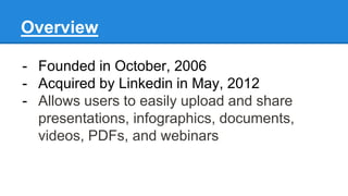 Overview
- Founded in October, 2006
- Acquired by Linkedin in May, 2012
- Allows users to easily upload and share
presentations, infographics, documents,
videos, PDFs, and webinars
 