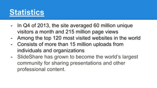 Statistics
- In Q4 of 2013, the site averaged 60 million unique
visitors a month and 215 million page views
- Among the top 120 most visited websites in the world
- Consists of more than 15 million uploads from
individuals and organizations
- SlideShare has grown to become the world’s largest
community for sharing presentations and other
professional content.
 