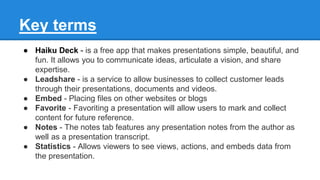 Key terms
● Haiku Deck - is a free app that makes presentations simple, beautiful, and
fun. It allows you to communicate ideas, articulate a vision, and share
expertise.
● Leadshare - is a service to allow businesses to collect customer leads
through their presentations, documents and videos.
● Embed - Placing files on other websites or blogs
● Favorite - Favoriting a presentation will allow users to mark and collect
content for future reference.
● Notes - The notes tab features any presentation notes from the author as
well as a presentation transcript.
● Statistics - Allows viewers to see views, actions, and embeds data from
the presentation.
 