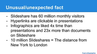 Unusual/unexpected fact
- Slideshare has 60 million monthly visitors
- Hyperlinks are clickable in presentations
- Infographics are liked 4x time than
presentations and 23x more than documents
on Slideshare
- 10 million Slideshares = The distance from
New York to London
Fact infographic
 