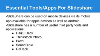 Essential Tools/Apps For Slideshare
-SlideShare can be used on mobile devices via its mobile
app available for apple devices as well as android.
-Slideshare has a number of useful third party tools and
applications.
● Haiku Deck
● Thinkstock Photo
● Prezi
● SoundBible
● GifDeck
 