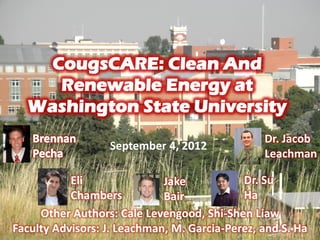 CougsCARE: Clean And
Renewable Energy at
Washington State University
Eli
Chambers
Dr. Jacob
Leachman
Other Authors: Cale Levengood, Shi-Shen Liaw
Faculty Advisors: J. Leachman, M. Garcia-Perez, and S. Ha
September 4, 2012
Jake
Bair
Dr. Su
Ha
 