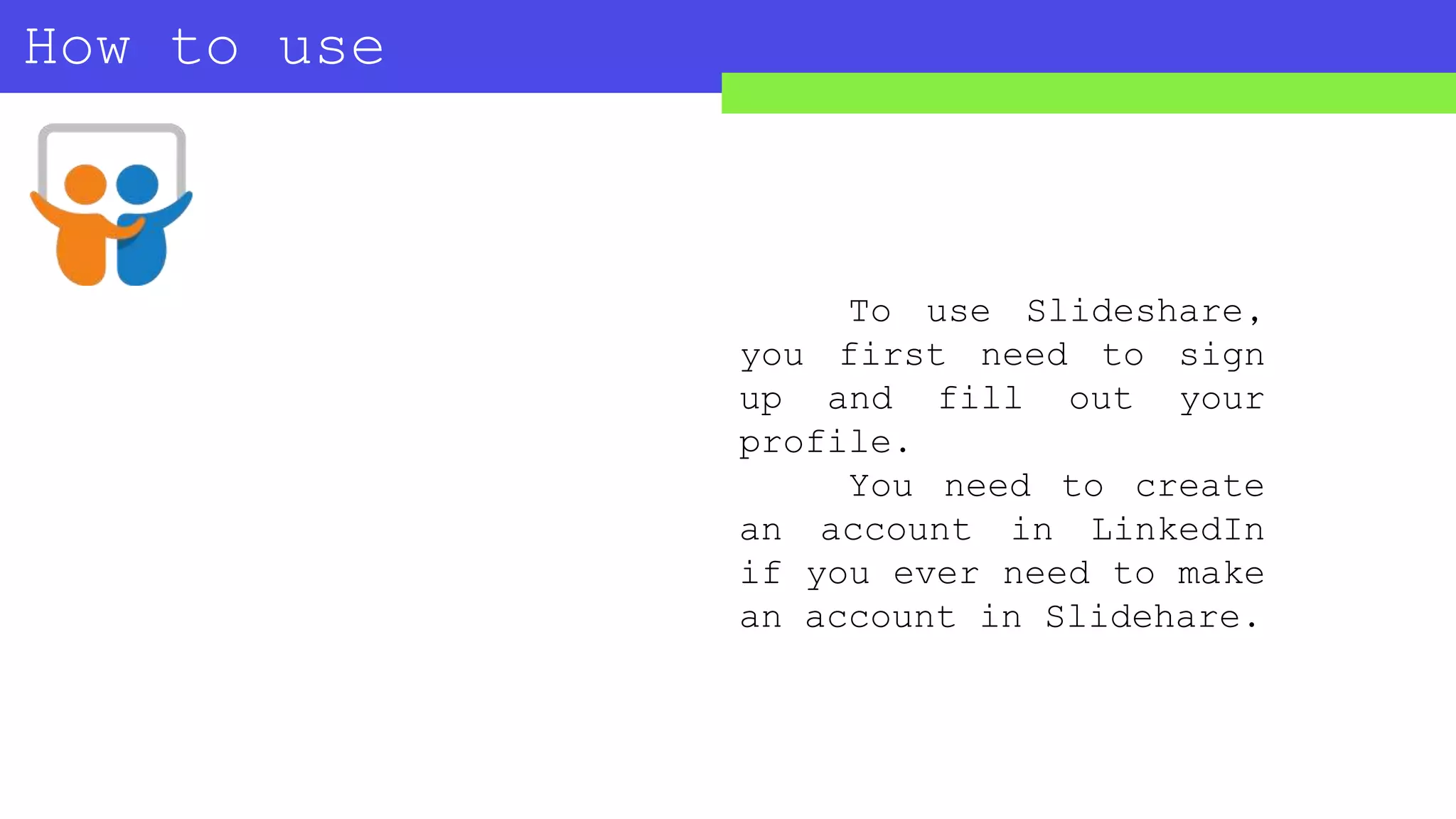 How to use
SLIDESHARE?
To use Slideshare,
you first need to sign
up and fill out your
profile.
You need to create
an account in LinkedIn
if you ever need to make
an account in Slidehare.
 