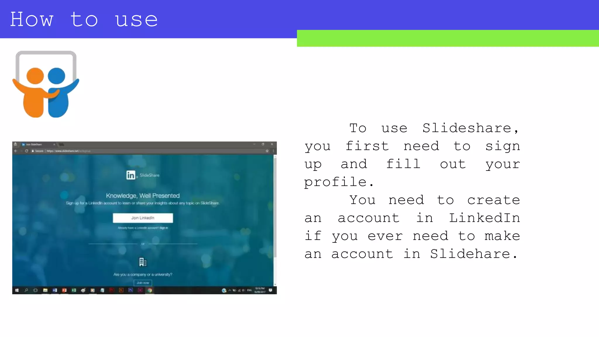 How to use
SLIDESHARE?
To use Slideshare,
you first need to sign
up and fill out your
profile.
You need to create
an account in LinkedIn
if you ever need to make
an account in Slidehare.
 