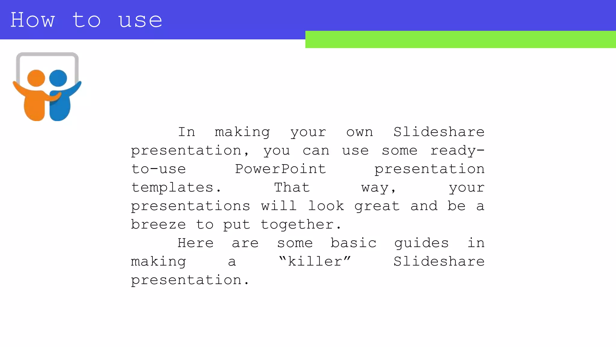 How to use
SLIDESHARE?
In making your own Slideshare
presentation, you can use some ready-
to-use PowerPoint presentation
templates. That way, your
presentations will look great and be a
breeze to put together.
Here are some basic guides in
making a “killer” Slideshare
presentation.
 