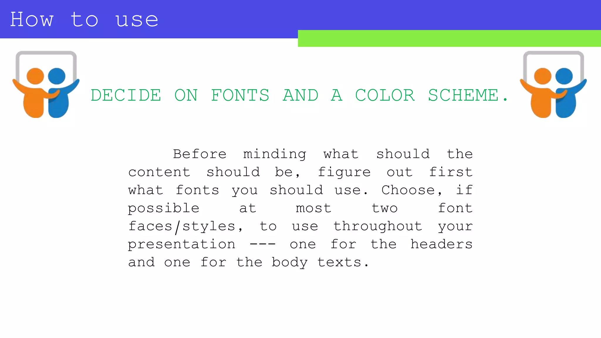 How to use
SLIDESHARE?
Before minding what should the
content should be, figure out first
what fonts you should use. Choose, if
possible at most two font
faces/styles, to use throughout your
presentation --- one for the headers
and one for the body texts.
DECIDE ON FONTS AND A COLOR SCHEME.
 
