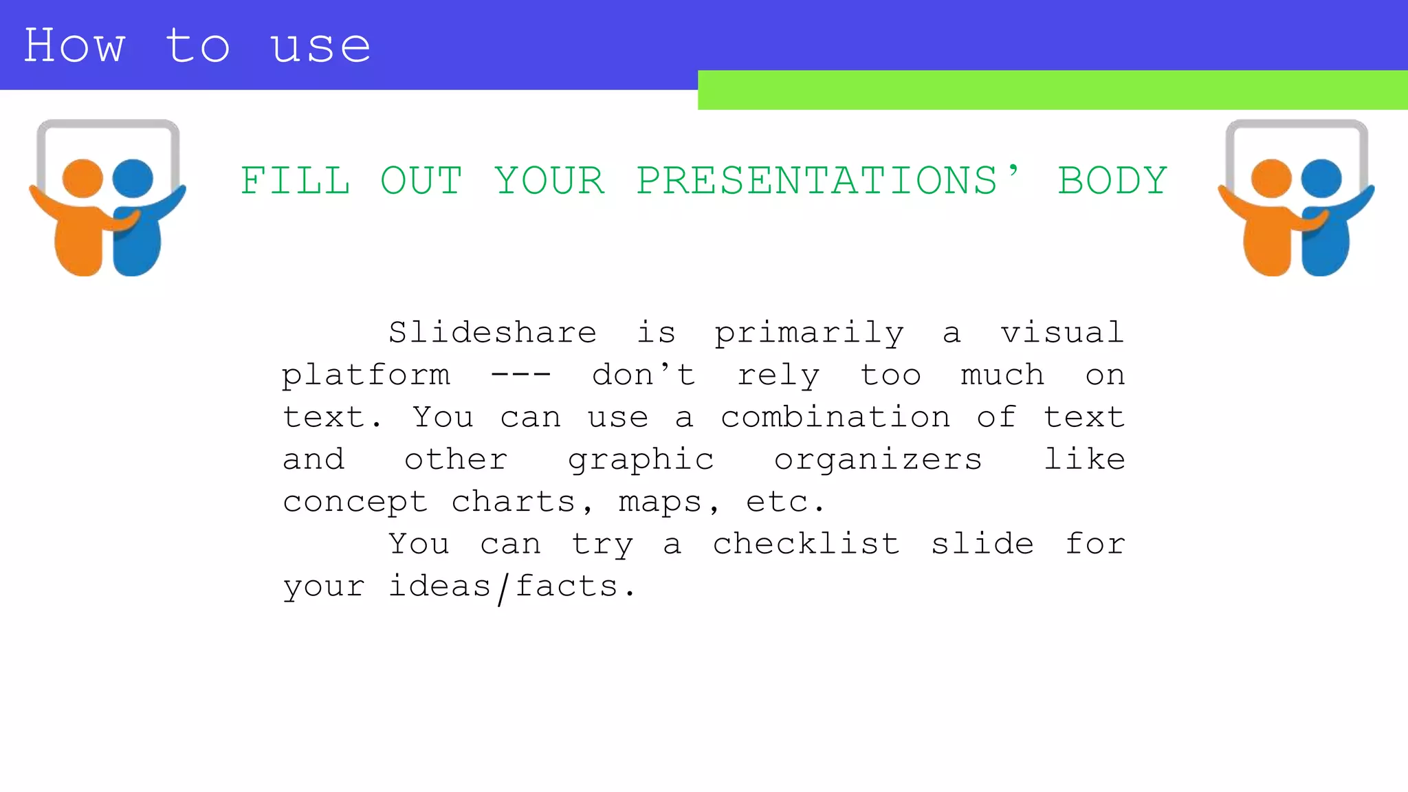 How to use
SLIDESHARE?
FILL OUT YOUR PRESENTATIONS’ BODY
Slideshare is primarily a visual
platform --- don’t rely too much on
text. You can use a combination of text
and other graphic organizers like
concept charts, maps, etc.
You can try a checklist slide for
your ideas/facts.
 
