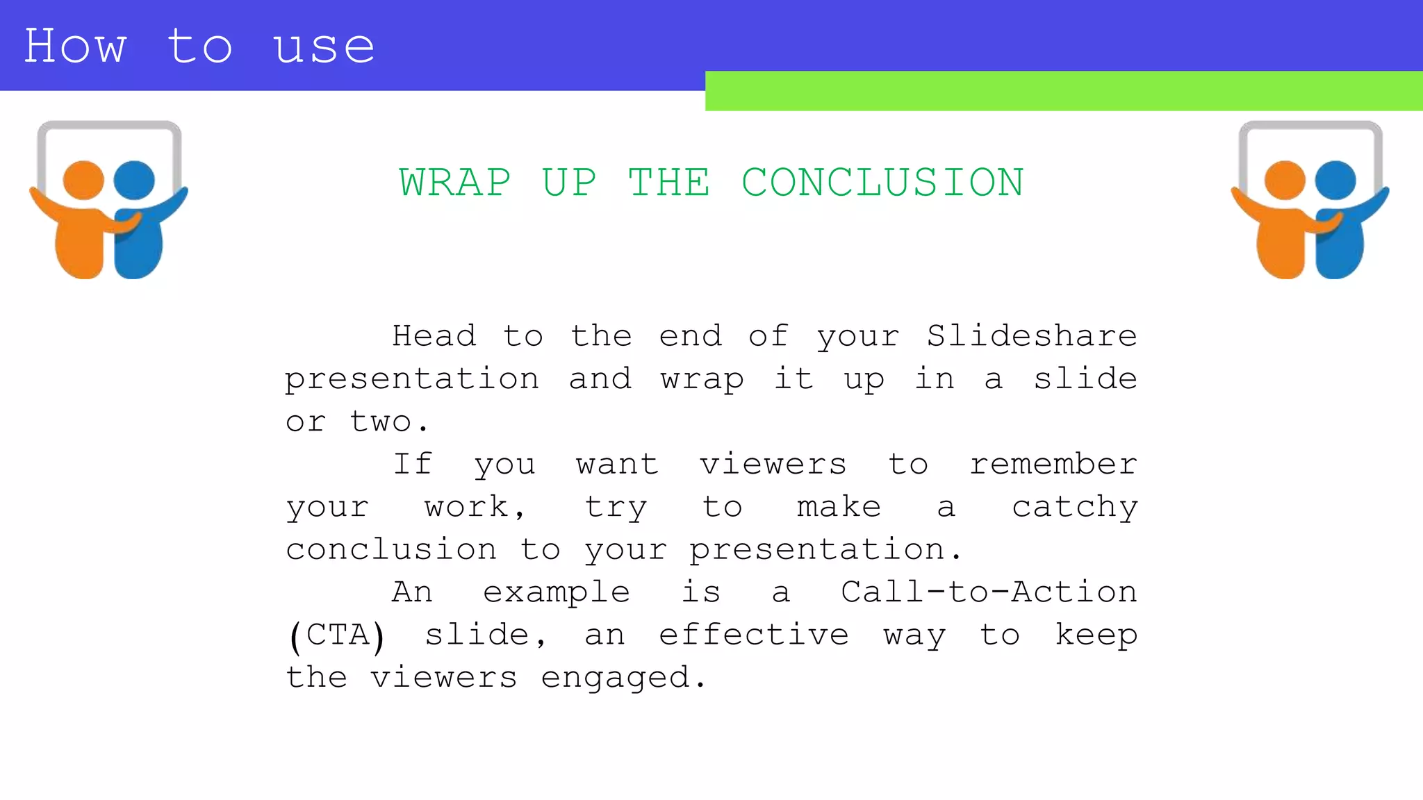 How to use
SLIDESHARE?
WRAP UP THE CONCLUSION
Head to the end of your Slideshare
presentation and wrap it up in a slide
or two.
If you want viewers to remember
your work, try to make a catchy
conclusion to your presentation.
An example is a Call-to-Action
(CTA) slide, an effective way to keep
the viewers engaged.
 