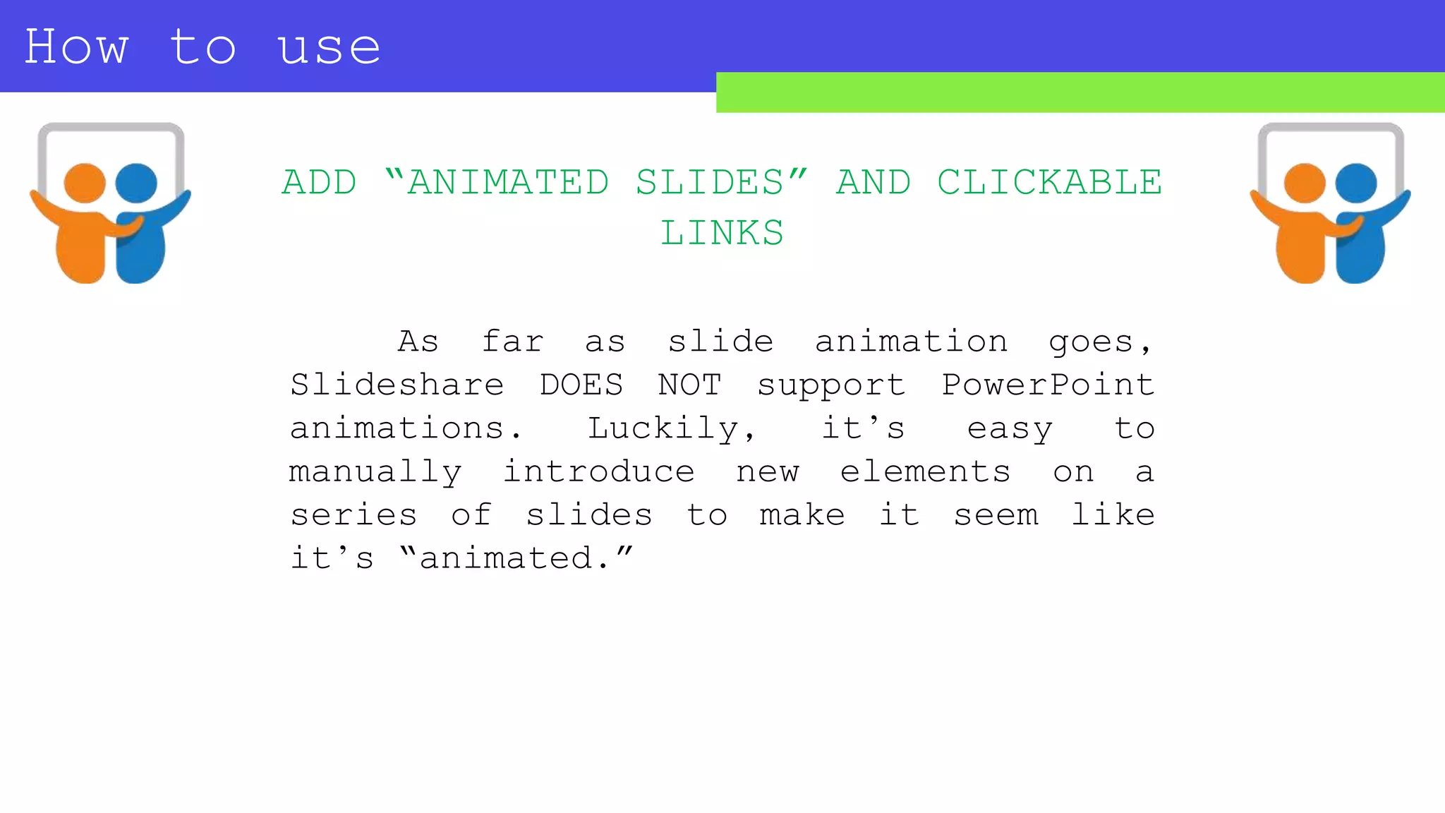 How to use
SLIDESHARE?
ADD “ANIMATED SLIDES” AND CLICKABLE
LINKS
As far as slide animation goes,
Slideshare DOES NOT support PowerPoint
animations. Luckily, it’s easy to
manually introduce new elements on a
series of slides to make it seem like
it’s “animated.”
 