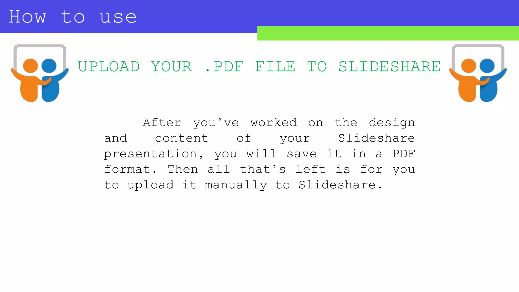 How to use
SLIDESHARE?
UPLOAD YOUR .PDF FILE TO SLIDESHARE
After you’ve worked on the design
and content of your Slideshare
presentation, you will save it in a PDF
format. Then all that’s left is for you
to upload it manually to Slideshare.
 
