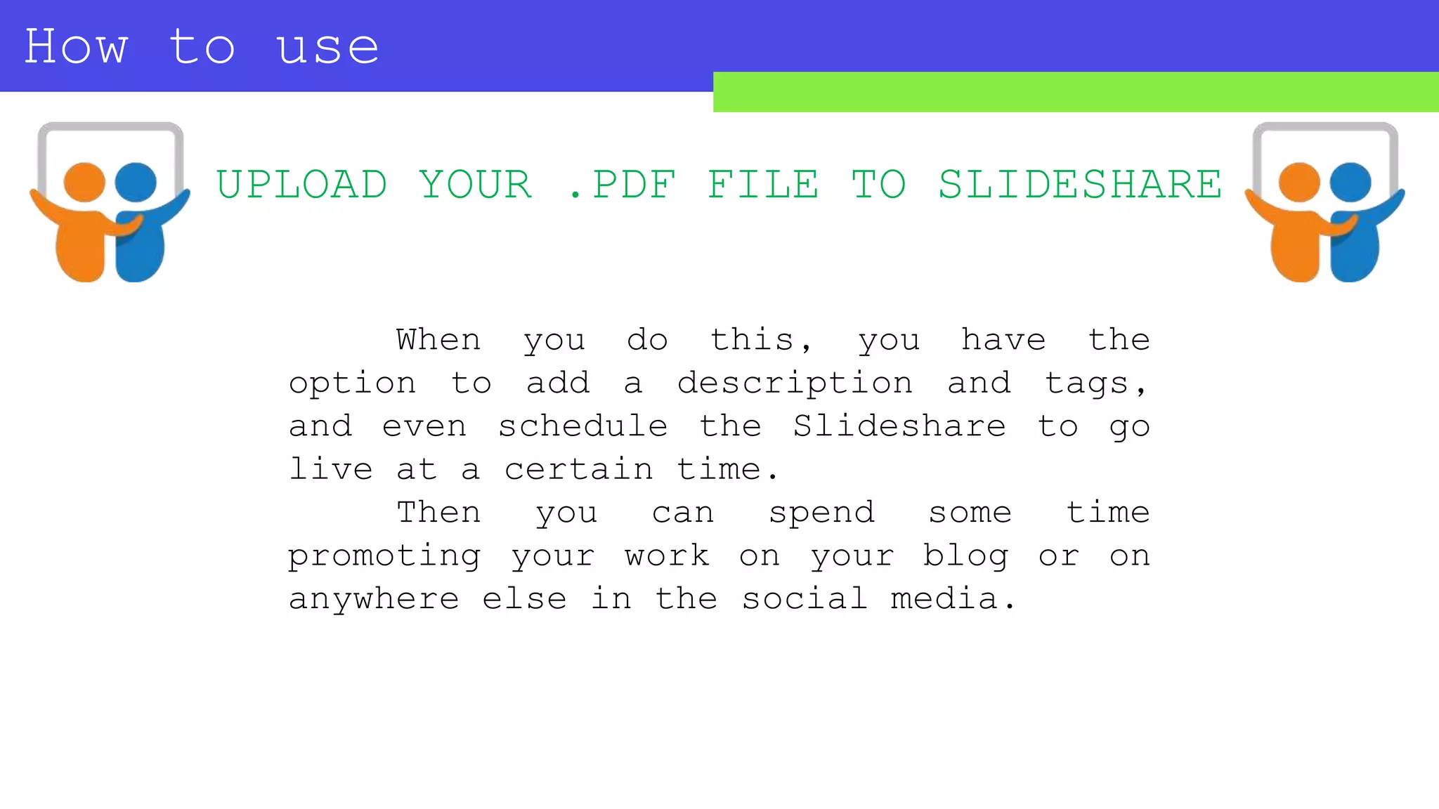 How to use
SLIDESHARE?
UPLOAD YOUR .PDF FILE TO SLIDESHARE
When you do this, you have the
option to add a description and tags,
and even schedule the Slideshare to go
live at a certain time.
Then you can spend some time
promoting your work on your blog or on
anywhere else in the social media.
 