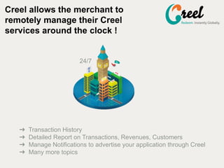 Creel allows the merchant to
remotely manage their Creel
services around the clock !
24/7
? Transaction History
? Detailed Report on Transactions, Revenues, Customers
? Manage Notifications to advertise your application through Creel
? Many more topics
 