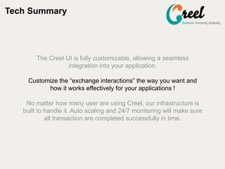 Tech Summary
The Creel UI is fully customizable, allowing a seamless
integration into your application.
Customize the exchange interactions the way you want and
how it works effectively for your applications !
No matter how many user are using Creel, our infrastructure is
built to handle it. Auto scaling and 24/7 monitoring will make sure
all transaction are completed successfully in time.
 