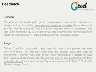 Feedback
Dumadu
"As one of the most agile game development companies, Dumadu is
always looking for better, less invasive ways to monetize the audience of
its titles. We have found Creel incredibly fast and easy to implement. Our
test users found it a joy to be able to tap into a completely new paradigm in
regard to monetisation." - Rishikanth Somayaji, Dumadu Games
Juego
"When Creel first proposed a test case with two of our games, we were
very interested, but did not think that the system was that easy to
implement. It literally took one of our junior developers a couple of days
and it was up and running. Our testers had a lot of fun interacting with their
creel dashboard as it was an entirely new experience to them." Rudresha
Shree - Juego Studio
 