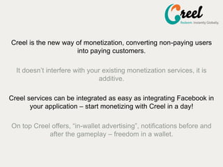 Creel is the new way of monetization, converting non-paying users
into paying customers.
It doesnt interfere with your existing monetization services, it is
additive.
Creel services can be integrated as easy as integrating Facebook in
your application C start monetizing with Creel in a day!
On top Creel offers, in-wallet advertising, notifications before and
after the gameplay C freedom in a wallet.
 