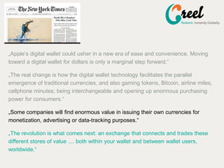 ?Apples digital wallet could usher in a new era of ease and convenience. Moving
toward a digital wallet for dollars is only a marginal step forward.
?The real change is how the digital wallet technology facilitates the parallel
emergence of traditional currencies, and also gaming tokens, Bitcoin, airline miles,
cellphone minutes; being interchangeable and opening up enormous purchasing
power for consumers.
?Some companies will find enormous value in issuing their own currencies for
monetization, advertising or data-tracking purposes.
?The revolution is what comes next: an exchange that connects and trades these
different stores of value .... both within your wallet and between wallet users,
worldwide.
 