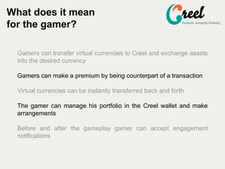 Gamers can transfer virtual currencies to Creel and exchange assets
into the desired currency
Gamers can make a premium by being counterpart of a transaction
Virtual currencies can be instantly transferred back and forth
The gamer can manage his portfolio in the Creel wallet and make
arrangements
Before and after the gameplay gamer can accept engagement
notifications
What does it mean
for the gamer?
 