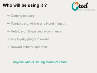 ? Gaming Industry
? Tourism, e.g. Airline and Hotel Industry
? Retail, e.g. Shops and e-commerce
? Any loyalty program owner
? Reward scheme operator
Who will be using it ?
.anyone who is issuing stores of value !
 