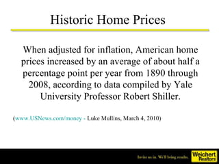 Historic Home Prices  When adjusted for inflation, American home prices increased by an average of about half a percentage point per year from 1890 through 2008, according to data compiled by Yale University Professor Robert Shiller. ( www.USNews.com/money -  Luke Mullins, March 4, 2010)   
