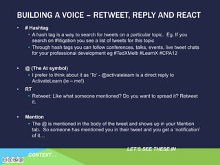 • # Hashtag
• A hash tag is a way to search for tweets on a particular topic. Eg. If you
search on #litigation you see a list of tweets for this topic
• Through hash tags you can follow conferences, talks, events, live tweet chats
for your professional development eg #TedXMelb #LearnX #CPA12
• @ (The At symbol)
• I prefer to think about it as ‘To’ - @activatelearn is a direct reply to
ActivateLearn (ie – me!)
• RT
• Retweet: Like what someone mentioned? Do you want to spread it? Retweet
it.
• Mention
• The @ is mentioned in the body of the tweet and shows up in your Mention
tab. So someone has mentioned you in their tweet and you get a ‘notification’
of it…
LET’S SEE THESE IN
CONTEXT…
BUILDING A VOICE – RETWEET, REPLY AND REACT
 