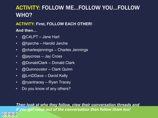 ACTIVITY: First, FOLLOW EACH OTHER!
And then…
• @C4LPT – Jane Hart
• @hjarche – Harold Jarche
• @charlesjennings – Charles Jennings
• @jaycross – Jay Cross
• @DonaldClark – Donald Clark
• @Quinnovator – Clark Quinn
• @LrnDDave – David Kelly
• @ryantracey – Ryan Tracey
• Do you know of any others?
Then look at who they follow, view their conversation threads and
if you get value out of the conversation then follow them too!
ACTIVITY: FOLLOW ME…FOLLOW YOU…FOLLOW
WHO?
 