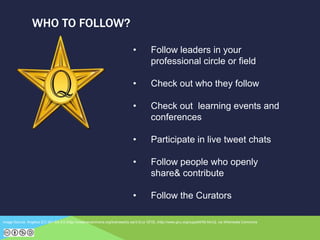 WHO TO FOLLOW?
Image Source: Angelus [CC-BY-SA-3.0 (http://creativecommons.org/licenses/by-sa/3.0) or GFDL (http://www.gnu.org/copyleft/fdl.html)], via Wikimedia Commons
• Follow leaders in your
professional circle or field
• Check out who they follow
• Check out learning events and
conferences
• Participate in live tweet chats
• Follow people who openly
share& contribute
• Follow the Curators
 